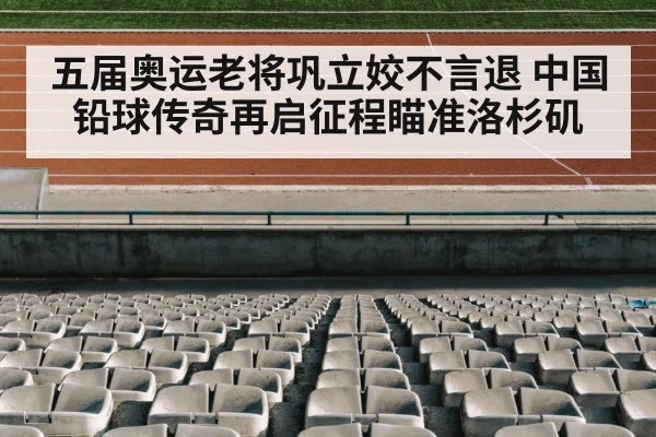 五届奥运老将巩立姣不言退 中国铅球传奇再启征程瞄准洛杉矶